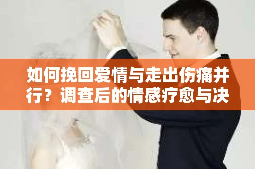 如何挽回爱情与走出伤痛并行？调查后的情感疗愈与决策指南