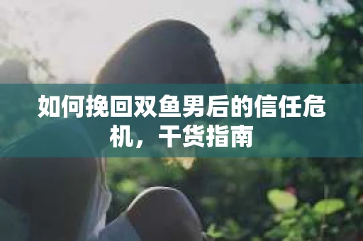 如何挽回双鱼男后的信任危机,干货指南 如何挽回双鱼男后的信任危机,干货指南