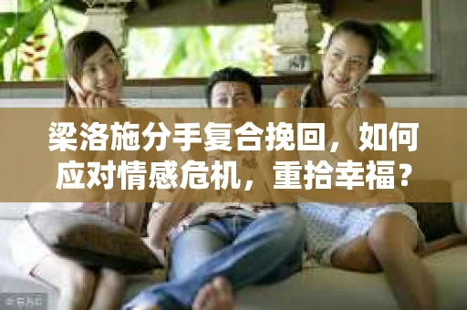 梁洛施分手复合挽回,如何应对情感危机,重拾幸福? 梁洛施分手复合挽回,如何应对情感危机,重拾幸福?