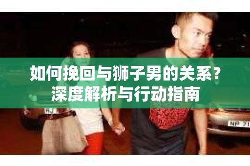 如何挽回与狮子男的关系？深度解析与行动指南