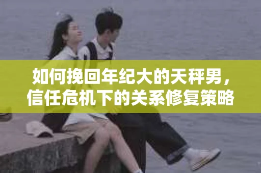 如何挽回年纪大的天秤男，信任危机下的关系修复策略