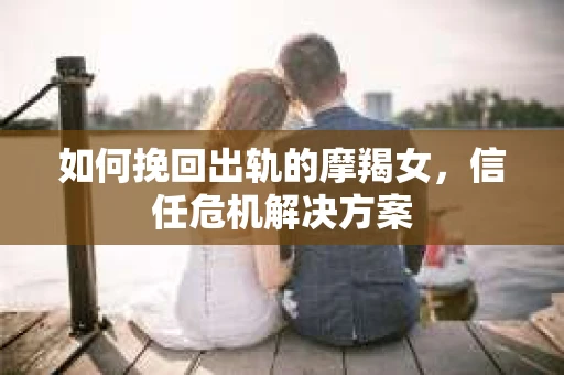 如何挽回出轨的摩羯女,信任危机解决方案 如何挽回出轨的摩羯女,信任危机解决方案
