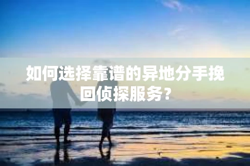 如何选择靠谱的异地分手挽回侦探服务? 如何选择靠谱的异地分手挽回侦探服务?