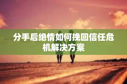 分手后绝情如何挽回信任危机解决方案