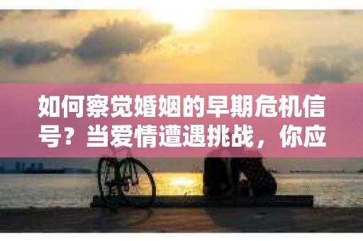 如何察觉婚姻的早期危机信号?当爱情遭遇挑战,你应该怎么办? 如何察觉婚姻的早期危机信号?当爱情遭遇挑战,你应该怎么办?