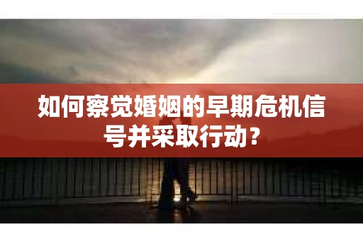 如何察觉婚姻的早期危机信号并采取行动？
