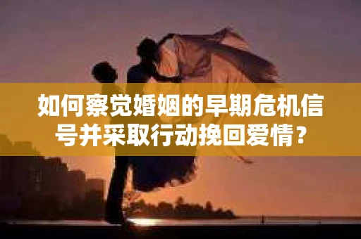 如何察觉婚姻的早期危机信号并采取行动挽回爱情？