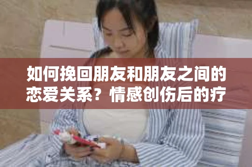 如何挽回朋友和朋友之间的恋爱关系？情感创伤后的疗愈与决策之路