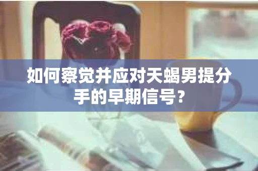 如何察觉并应对天蝎男提分手的早期信号？