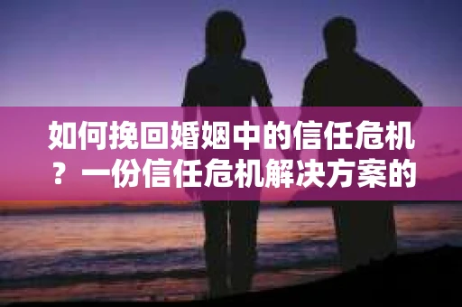 如何挽回婚姻中的信任危机？一份信任危机解决方案的干货指南