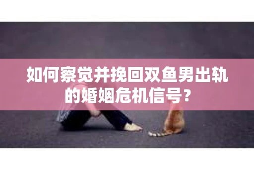 如何察觉并挽回双鱼男出轨的婚姻危机信号？