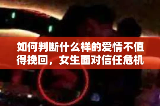 如何判断什么样的爱情不值得挽回，女生面对信任危机怎么办？