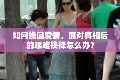 如何挽回爱情,面对真相后的艰难抉择怎么办? 如何挽回爱情,面对真相后的艰难抉择怎么办?