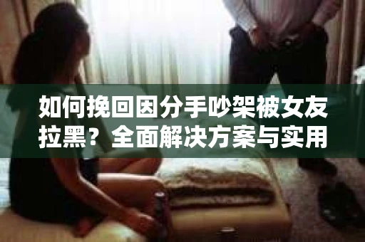 如何挽回因分手吵架被女友拉黑?全面解决方案与实用建议 如何挽回因分手吵架被女友拉黑?全面解决方案与实用建议
