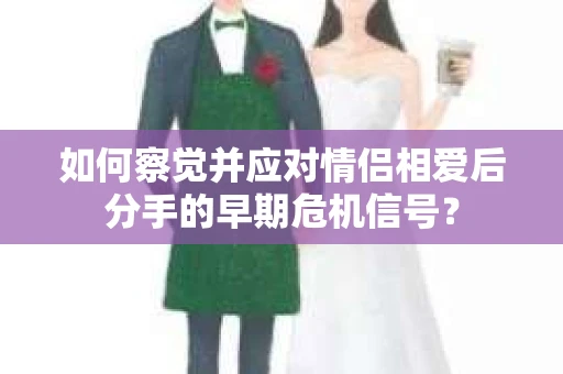 如何察觉并应对情侣相爱后分手的早期危机信号? 如何察觉并应对情侣相爱后分手的早期危机信号?
