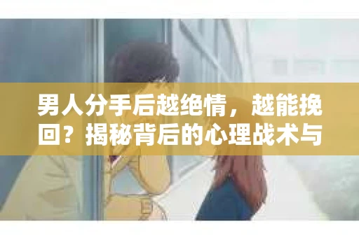 男人分手后越绝情，越能挽回？揭秘背后的心理战术与实际操作