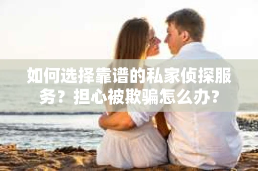 如何选择靠谱的私家侦探服务？担心被欺骗怎么办？
