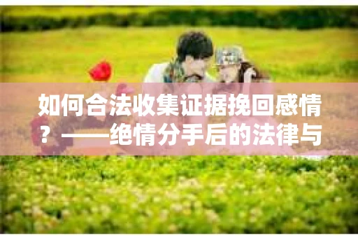 如何合法收集证据挽回感情？——绝情分手后的法律与取证策略