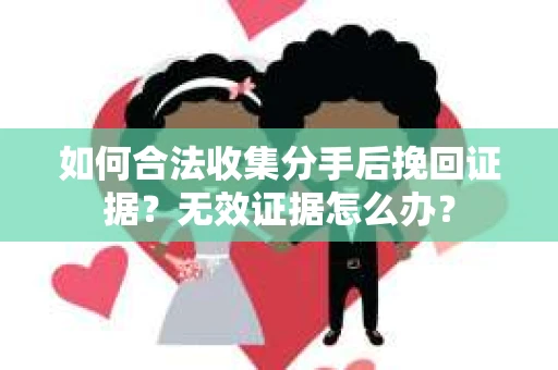 如何合法收集分手后挽回证据？无效证据怎么办？