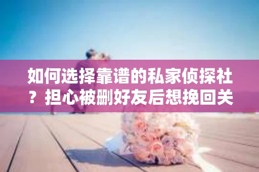 如何选择靠谱的私家侦探社？担心被删好友后想挽回关系怎么办？