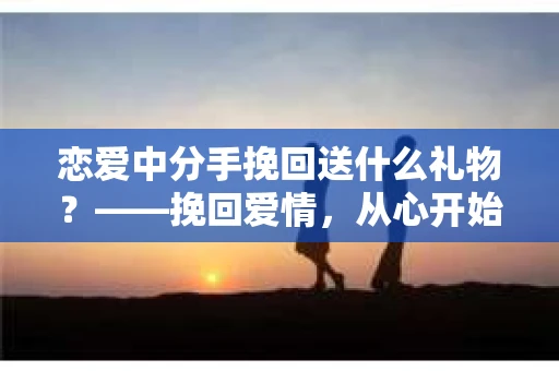 恋爱中分手挽回送什么礼物？——挽回爱情，从心开始
