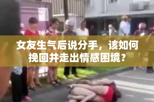 女友生气后说分手，该如何挽回并走出情感困境？