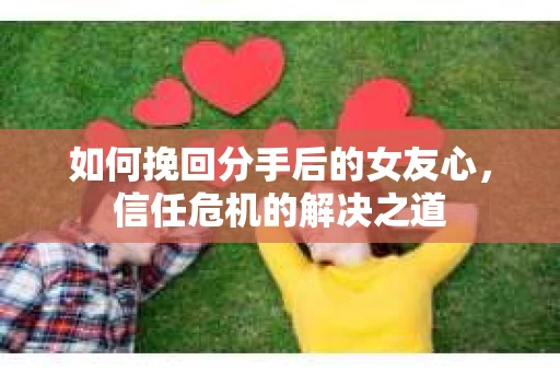 如何挽回分手后的女友心,信任危机的解决之道 如何挽回分手后的女友心,信任危机的解决之道