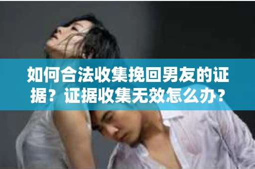 如何合法收集挽回男友的证据？证据收集无效怎么办？