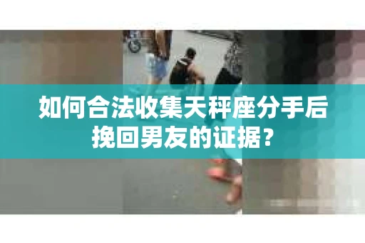 如何合法收集天秤座分手后挽回男友的证据？