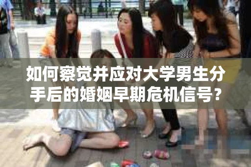 如何察觉并应对大学男生分手后的婚姻早期危机信号？