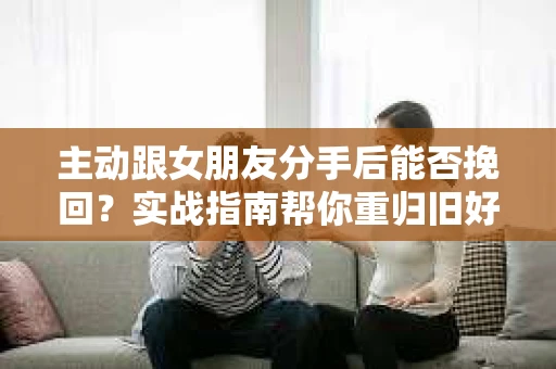 主动跟女朋友分手后能否挽回？实战指南帮你重归旧好
