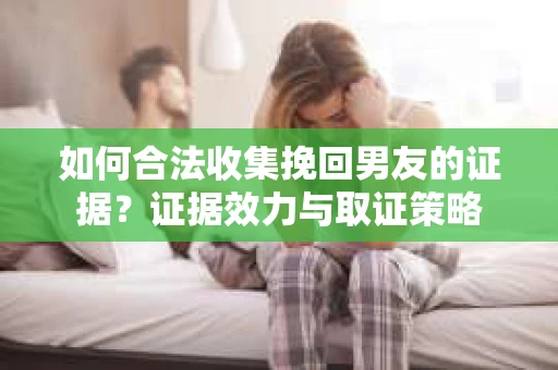 如何合法收集挽回男友的证据？证据效力与取证策略