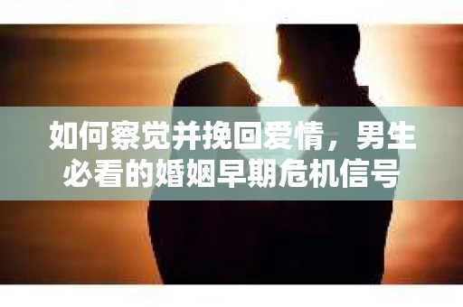如何察觉并挽回爱情，男生必看的婚姻早期危机信号