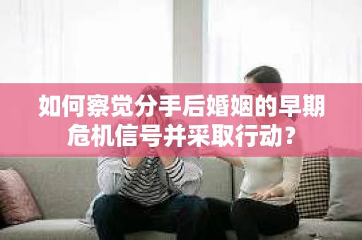 如何察觉分手后婚姻的早期危机信号并采取行动？