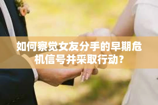 如何察觉女友分手的早期危机信号并采取行动？