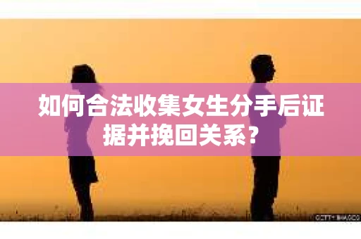 如何合法收集女生分手后证据并挽回关系？