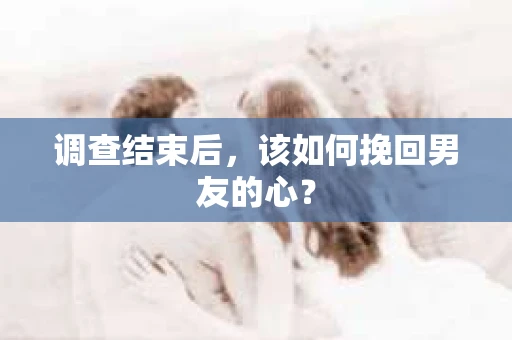 调查结束后，该如何挽回男友的心？