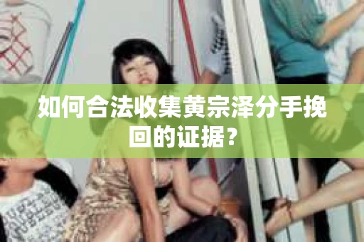 如何合法收集黄宗泽分手挽回的证据？