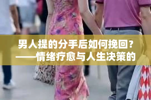 男人提的分手后如何挽回？——情绪疗愈与人生决策的干货指南