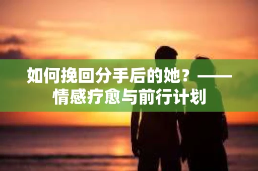 如何挽回分手后的她?——情感疗愈与前行计划 如何挽回分手后的她?——情感疗愈与前行计划