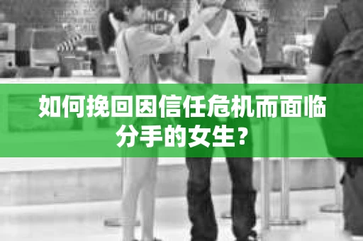 如何挽回因信任危机而面临分手的女生？