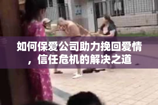 如何保爱公司助力挽回爱情，信任危机的解决之道