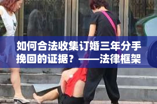 如何合法收集订婚三年分手挽回的证据？——法律框架下的有效证据收集方案