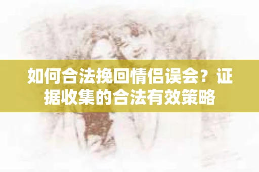 如何合法挽回情侣误会？证据收集的合法有效策略