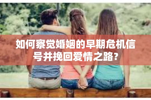如何察觉婚姻的早期危机信号并挽回爱情之路？