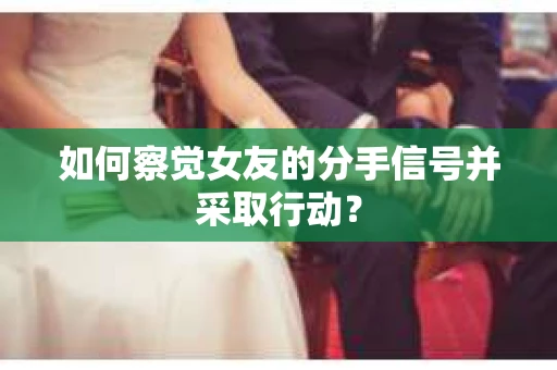 如何察觉女友的分手信号并采取行动？