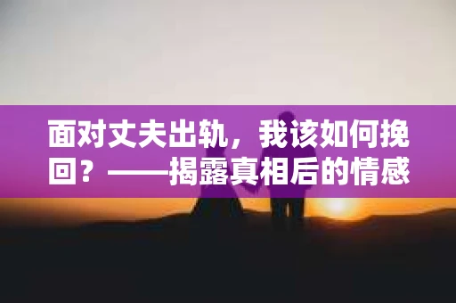 面对丈夫出轨，我该如何挽回？——揭露真相后的情感疗愈与人生决策