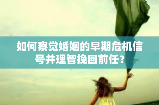 如何察觉婚姻的早期危机信号并理智挽回前任？