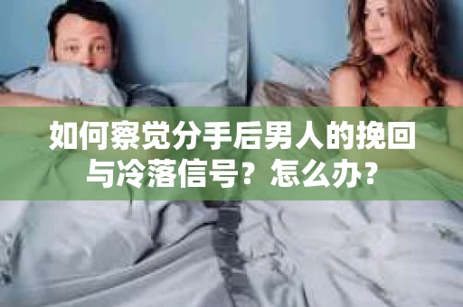 如何察觉分手后男人的挽回与冷落信号？怎么办？