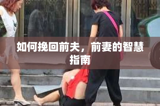 如何挽回前夫，前妻的智慧指南